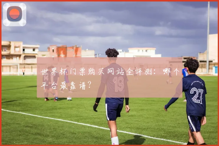 世界杯门票购买网站全评测：哪个平台最靠谱？