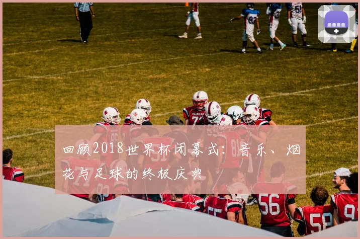 回顾2018世界杯闭幕式：音乐、烟花与足球的终极庆典